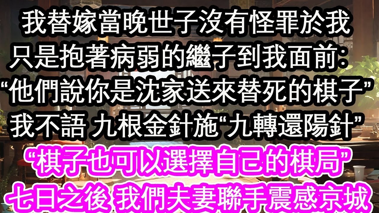 我替嫁當晚世子沒有怪罪於我只是抱著病弱的繼子到我面前：“他們說你是沈家送來替死的棋子”我不語 九根金針施“九轉還陽針”“棋子也可以選擇自己的棋局”七日之後 我們夫妻聯手震感京城【花開】【愛情】【