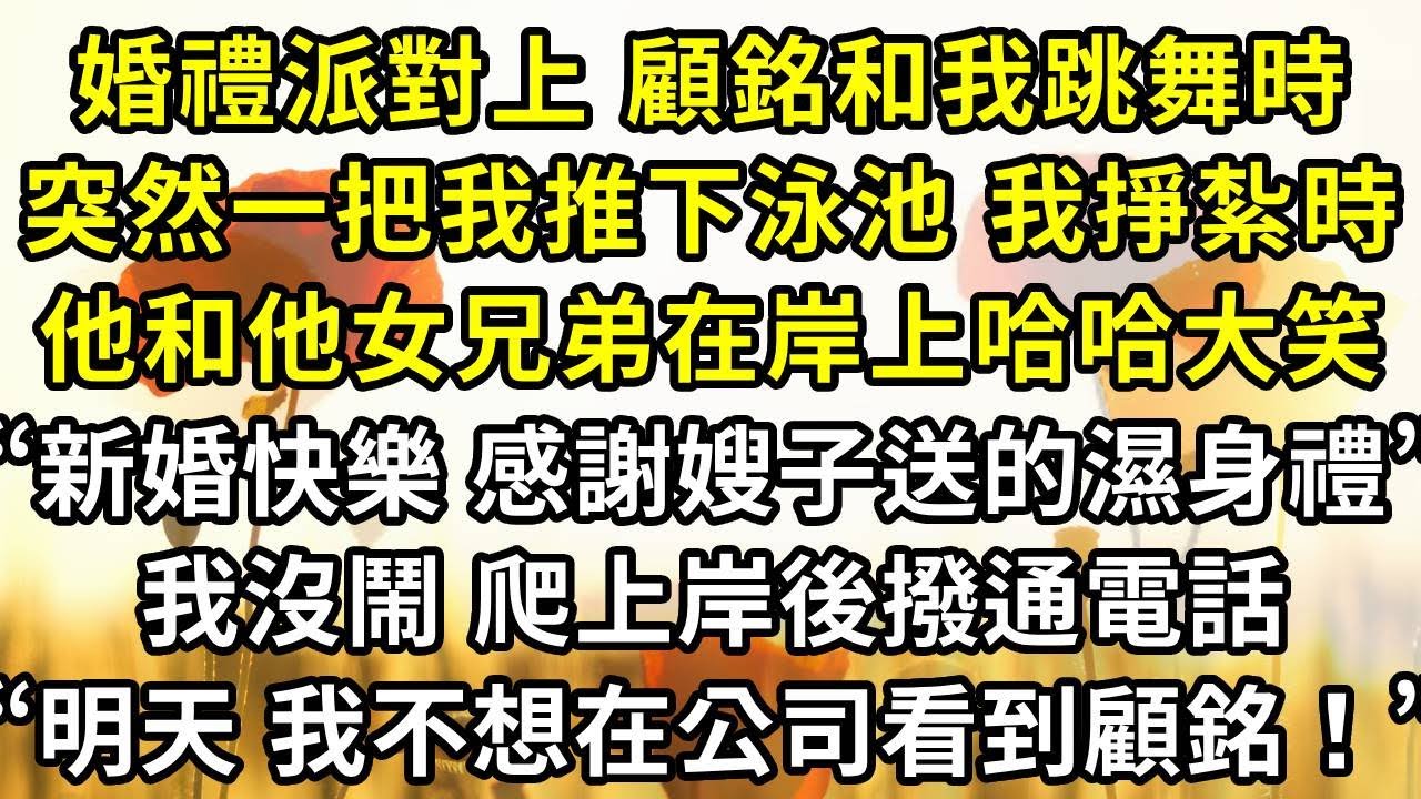 婚禮派對上 顧銘和我跳舞時，突然一把我推下泳池 我奮力掙紮時，他和他女兄弟在岸上哈哈大笑“新婚快樂 感謝嫂子送的濕身大禮！”我沒鬧 爬上岸後撥通電話“明天 我不想在公司裏看到顧銘！”