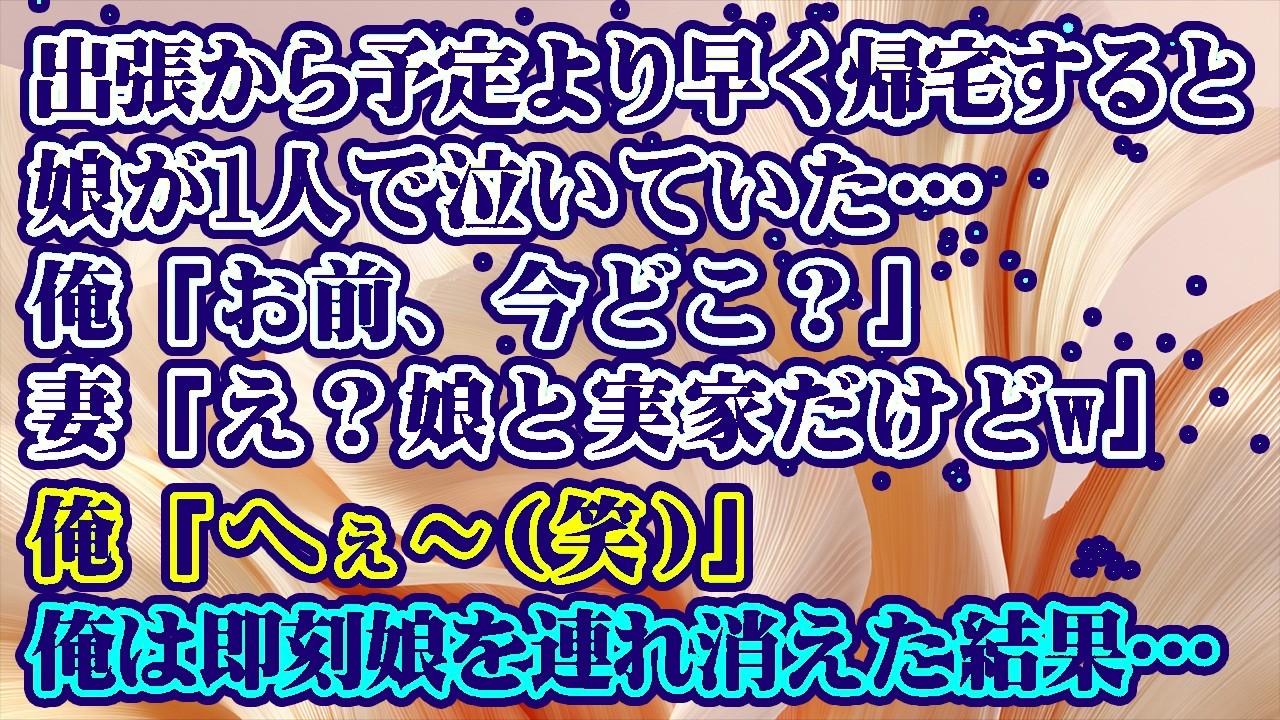 【離婚】出張から予定より早く帰宅すると1人で泣く娘の姿…→俺「お前、今どこ？」妻「え？娘と実家だけどw」俺「へぇ…(笑)」俺は即刻娘を連れ離婚届と弁護士の名刺だけを置いて消えた結果【シタ妻】