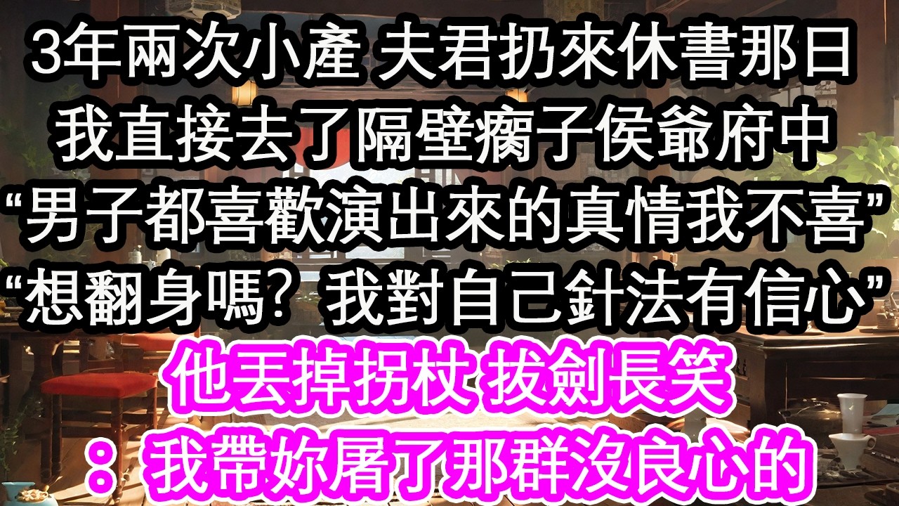 3年兩次小產 夫君扔來休書那日我直接去了隔壁瘸子侯爺府中“男子都喜歡演出來的真情我不喜”“想翻身嗎？我對自己針法有信心”他丟掉拐杖 拔劍長笑：我帶妳屠了那群沒良心的【花開】【愛情】【生活】