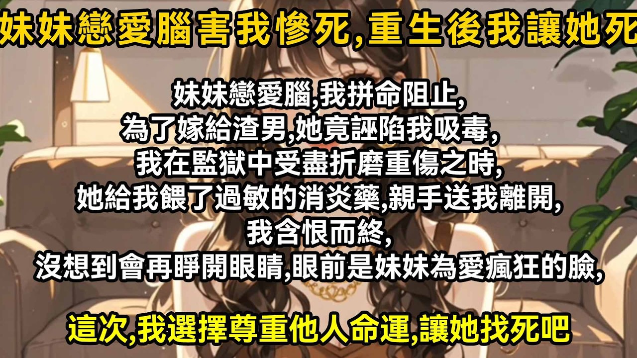妹妹戀愛腦，我拼命阻止，為了嫁給渣男，她竟誣陷我吸毒。我在監獄中受盡折磨重傷之時，她給我餵了過敏的消炎藥，親手送我離開，我含恨而終，沒想到會再睜眼，眼前是妹妹為愛瘋狂的臉，這次，我選擇尊重他人命運