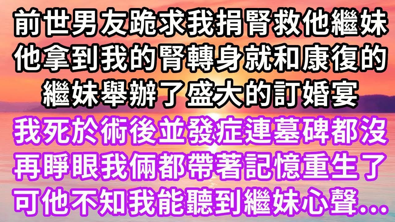 前世男友跪求我捐腎救他繼妹，他拿到我的腎轉身就和康復的繼妹，舉辦了盛大的訂婚宴，我死於術後並發症連墓碑都沒，再睜眼我倆都帶著記憶重生了，可他不知我能聽到繼妹心聲...#重生 #復仇 #大女主 #爽文