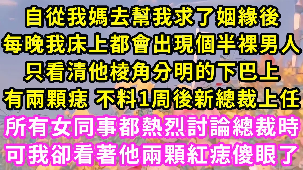 自從我媽去幫我求了姻緣後，每晚我床上都會出現個半裸男人，只看清他棱角分明的下巴上，有兩顆痣 不料1周後新總裁上任，所有女同事都熱烈討論總裁時，可我卻看著他兩顆紅痣傻眼了#甜寵#灰姑娘#霸道總裁#愛情#