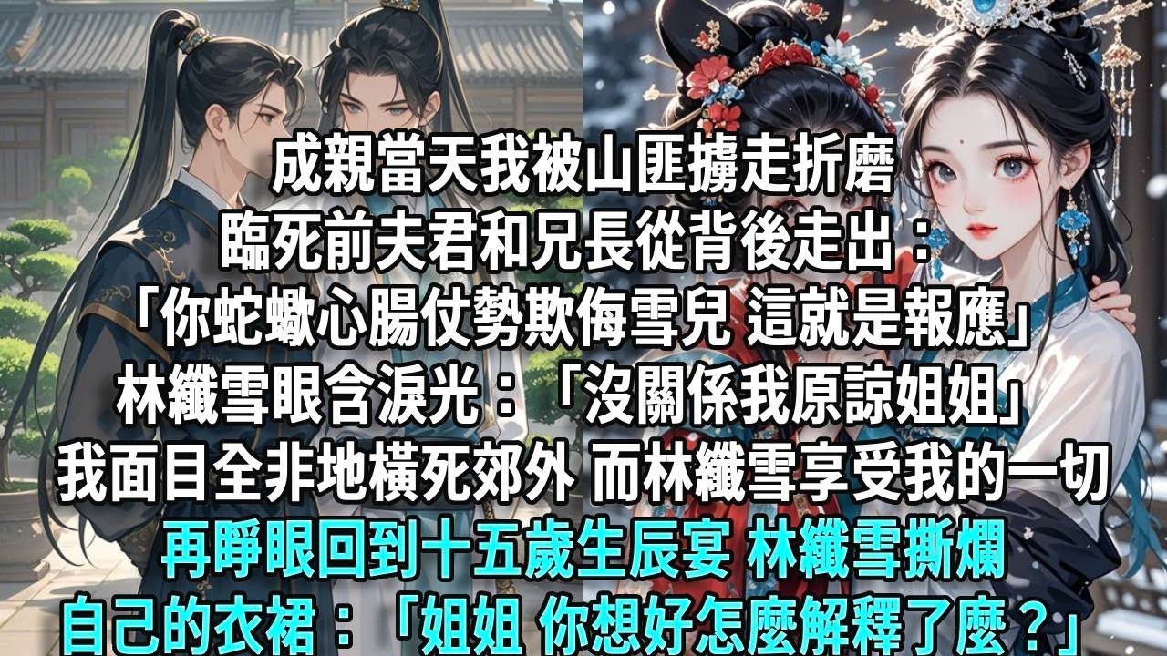 成親當天我被山匪擄走折磨，臨死前夫君和兄長從背後走出：「你蛇蠍心腸，仗勢欺侮雪兒，這就是報應」林纖雪假惺惺：「沒關係我原諒姐姐」我面目全非橫死郊外，而林纖雪享受我的一切，再睜眼回到十五歲生辰宴