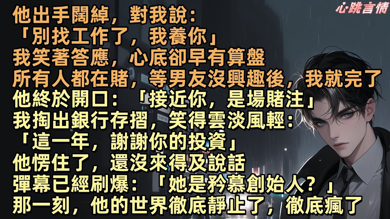 他出手闊綽，對我說：「別找工作了，我養你」我笑著答應。所有人都在賭，他玩膩我後，我就完了。他終於開口：「接近你，是場賭注」我掏出銀行存摺：「這一年，謝謝你的投資」直播彈幕已經刷爆：「她是矜慕創始人？」