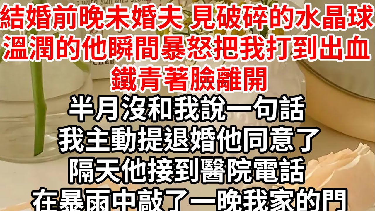 結婚前晚 未婚夫見地上破碎的水晶球，溫潤的他瞬間暴怒把我打到出血 鐵青著臉離開， 半月沒和我說一句話 我主動提退婚他同意了，隔天他接到醫院的電話 在暴雨中敲了一晚我家的門