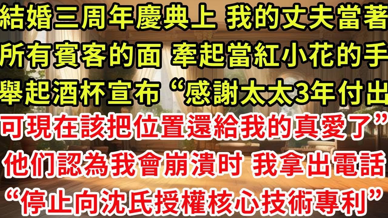 結婚三周年慶典上 我的丈夫當著所有賓客的面，牽起了當紅小花的手，他舉起酒杯宣布 “感謝我太太3年付出，可現在該把位置還給我的真愛了”可我卻緩緩勾起唇角 撥通電話，“停止向沈氏授權核心技術專利”他傻了