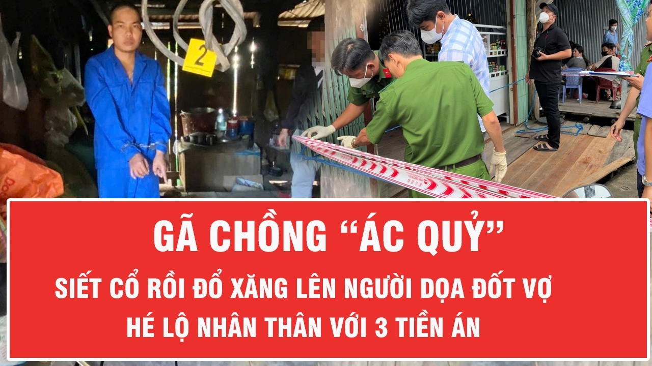 Tối 5/3: Gã chồng “ác quỷ” siết cổ rồi đổ xăng lên người dọa đốt vợ, hé lộ nhân thân với 3 tiền án