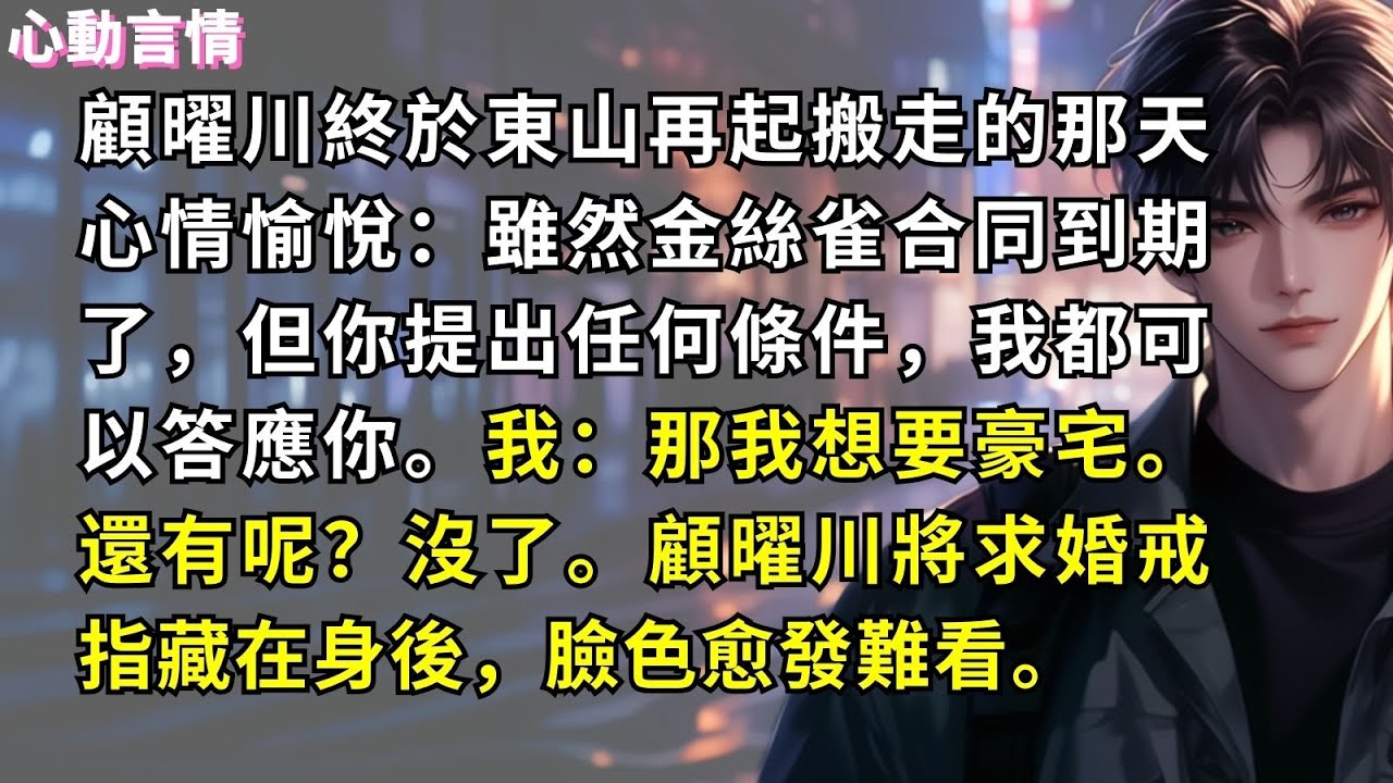 顧曜川終於東山再起搬走的那天心情愉悅：雖然金絲雀合同到期了，但你提出任何條件，我都可以答應你。我：那我想要豪宅。還有呢？沒了。顧曜川將求婚戒指藏在身後，臉色愈發難看。