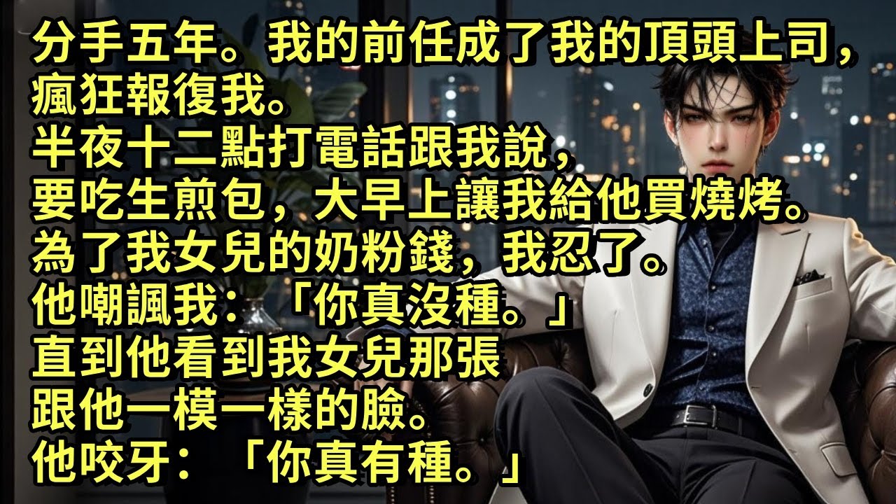 分手五年。前男友成了我的上司，瘋狂報復我。半夜十二點打電話跟我說要吃生煎包，大早上讓我給他買燒烤。為了我女兒的奶粉錢我忍了。他嘲諷我：「你真沒種。」直到他看到我女兒那跟他一樣的臉。他咬牙：「你真有種」