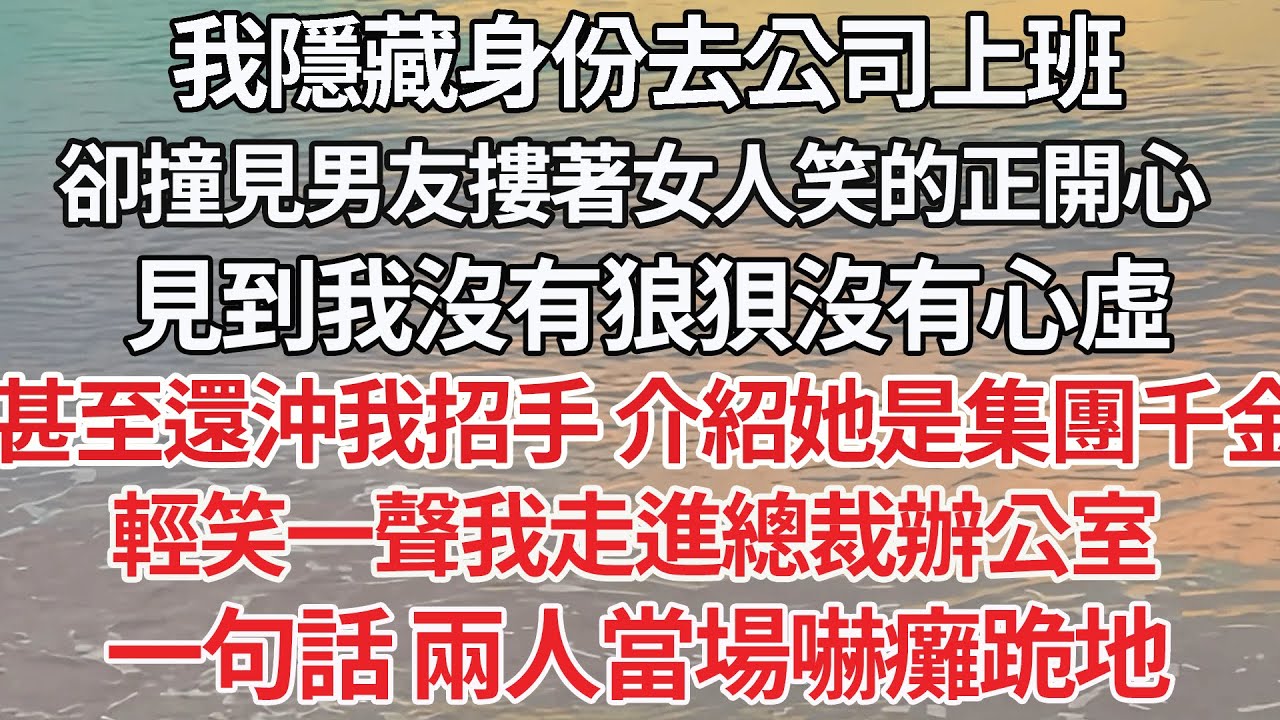 【完结】我隱藏身份去公司上班，卻撞見男友摟著女人笑的正開心，見到我沒有狼狽沒有心虛，甚至還沖我招手 介紹她是集團千金，輕笑一聲我走進總裁辦公室，一句話 兩人當場嚇癱跪地【爽文】【爱情】【豪门】