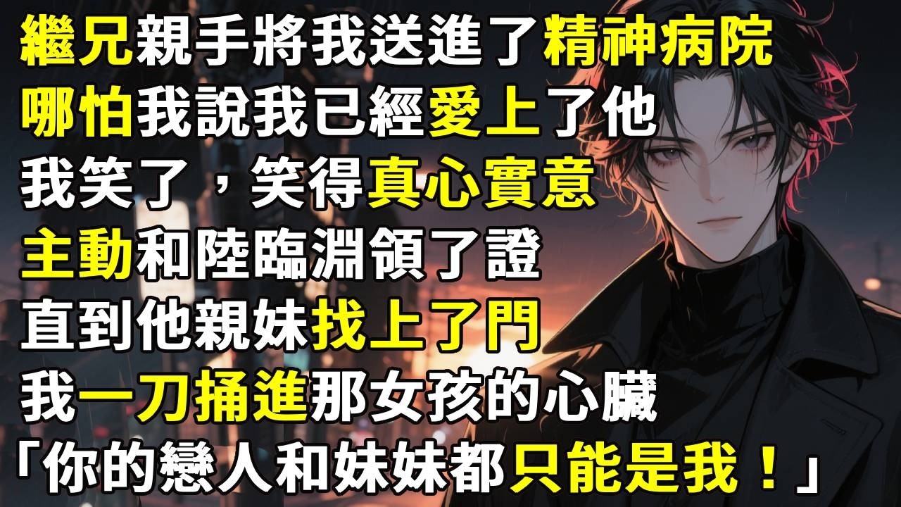 繼兄親手將我送進了精神病院。哪怕我說我已經愛上了他。我笑了，笑得真心實意。主動和陸臨淵領了證。直到他親妹找上了門。我一刀捅進那女孩的心臟，「哥，你忘了，你的戀人和妹妹都只能是我。」#故事分享  #情感