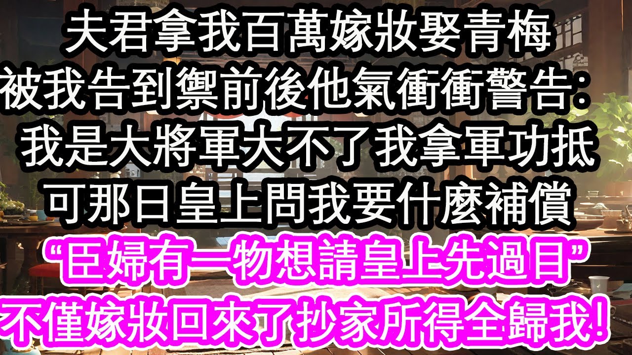 夫君拿我百萬嫁妝娶青梅，被我告到禦前後他氣衝衝警告：我是大將軍大不了我拿軍功抵，可那日皇上問我要什麼補償“臣婦有一物想請皇上先過目”不僅嫁妝回來了抄家所得全歸我！【花開】【愛情】【生活】