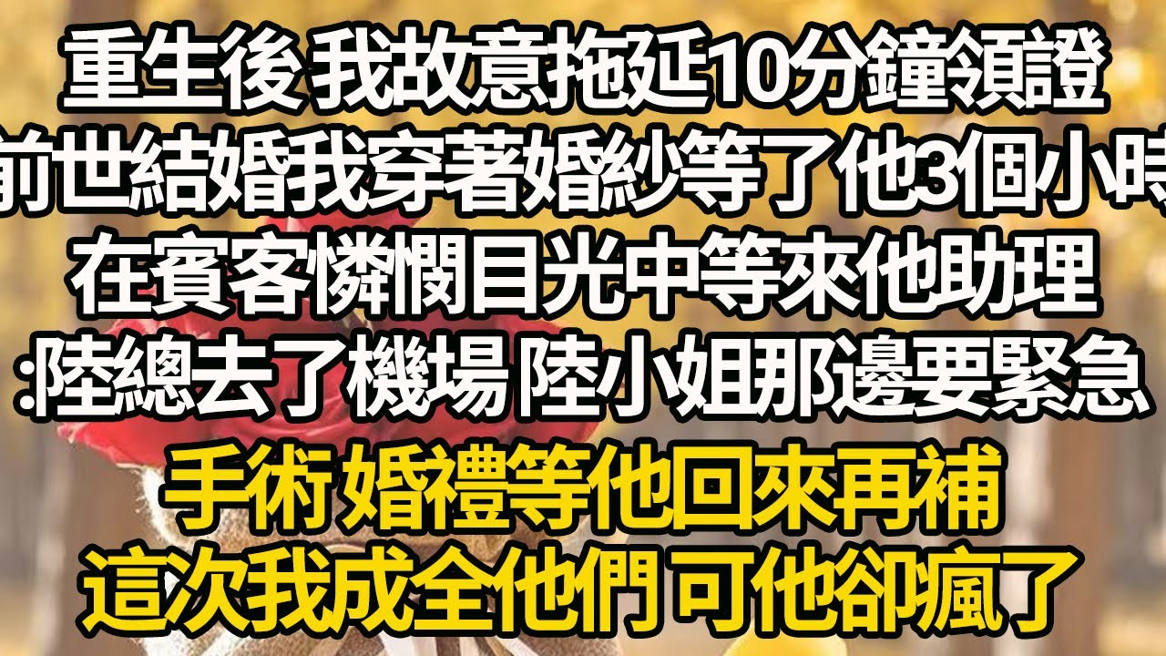 【完結】重生後 我故意拖延10分鐘領證，前世結婚我穿著婚紗等了他3個小時，在賓客憐憫目光中等來他助理:陸總去了機場 陸小姐那邊要緊急手術 婚禮等他回來再補，這次我成全他們 可他卻瘋了