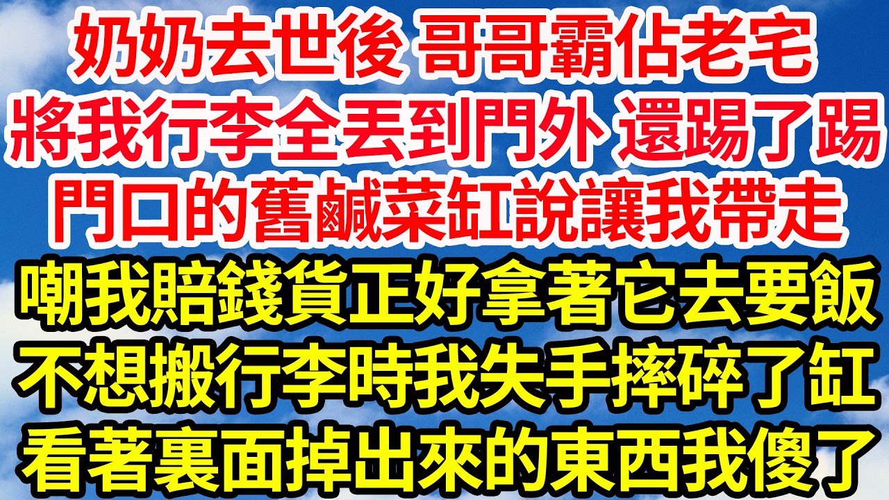 奶奶去世後 哥哥霸佔老宅，將我行李全丟到門外 還踢了踢，門口的舊鹹菜缸說讓我帶走，嘲賠錢貨正好拿著它去要飯，不想搬行李時我失手摔碎了缸，看著裏面掉出來的東西我傻了||笑看人生情感生活