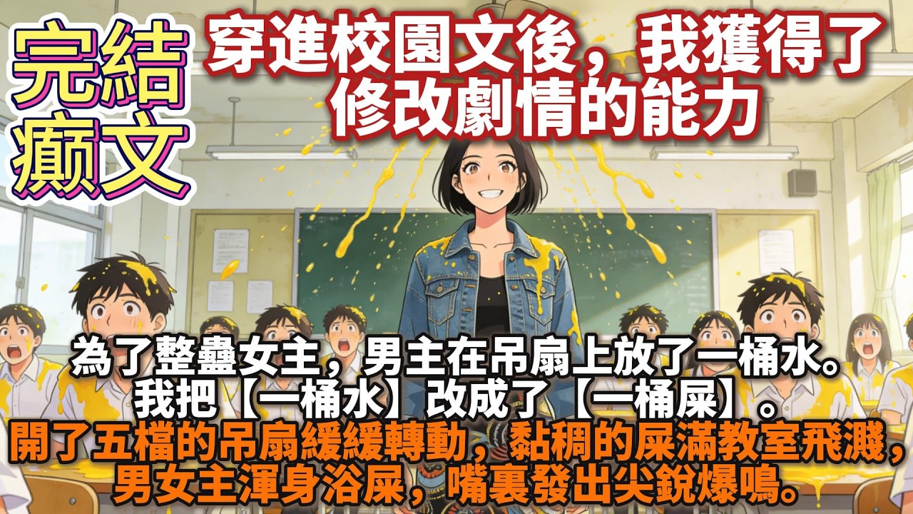 完結癫文：穿進校園文後，我獲得了修改劇情的能力爲了整蠱女主，男主在吊扇上放了一桶水。 我把【一桶水】改成了【一桶屎】。 開了五檔的吊扇緩緩轉動，黏稠的屎滿教室飛濺，男女主渾身浴屎，嘴裏發出尖銳爆鳴。