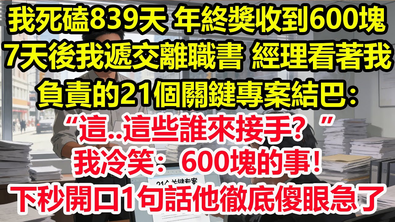 我死磕839天，年終獎收到600塊，7天後我遞交離職書，經理看著我負責的21個關鍵專案結巴：“這..這些誰來接手？”我冷笑：600塊的事！下秒開口1句話他徹底傻眼急了！#情感 #爽文 #職場 #生活