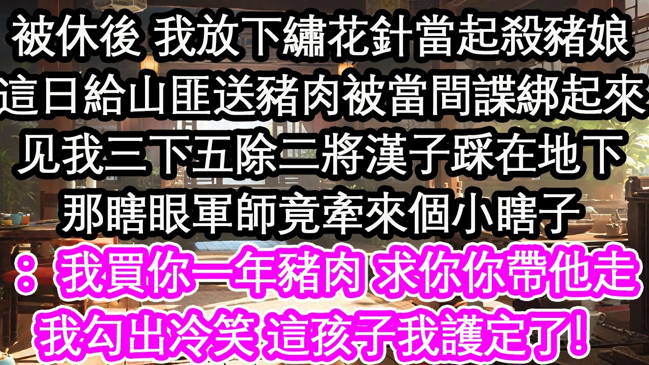 被休後 我放下繡花針當起殺豬娘這日給山匪送豬肉被當間諜綁起來见我三下五除二將漢子踩在地下那瞎眼軍師竟牽來個小瞎子：我買你一年豬肉 求你你帶他走我勾出冷笑 這孩子我護定了！【花開】【愛情】【生活】