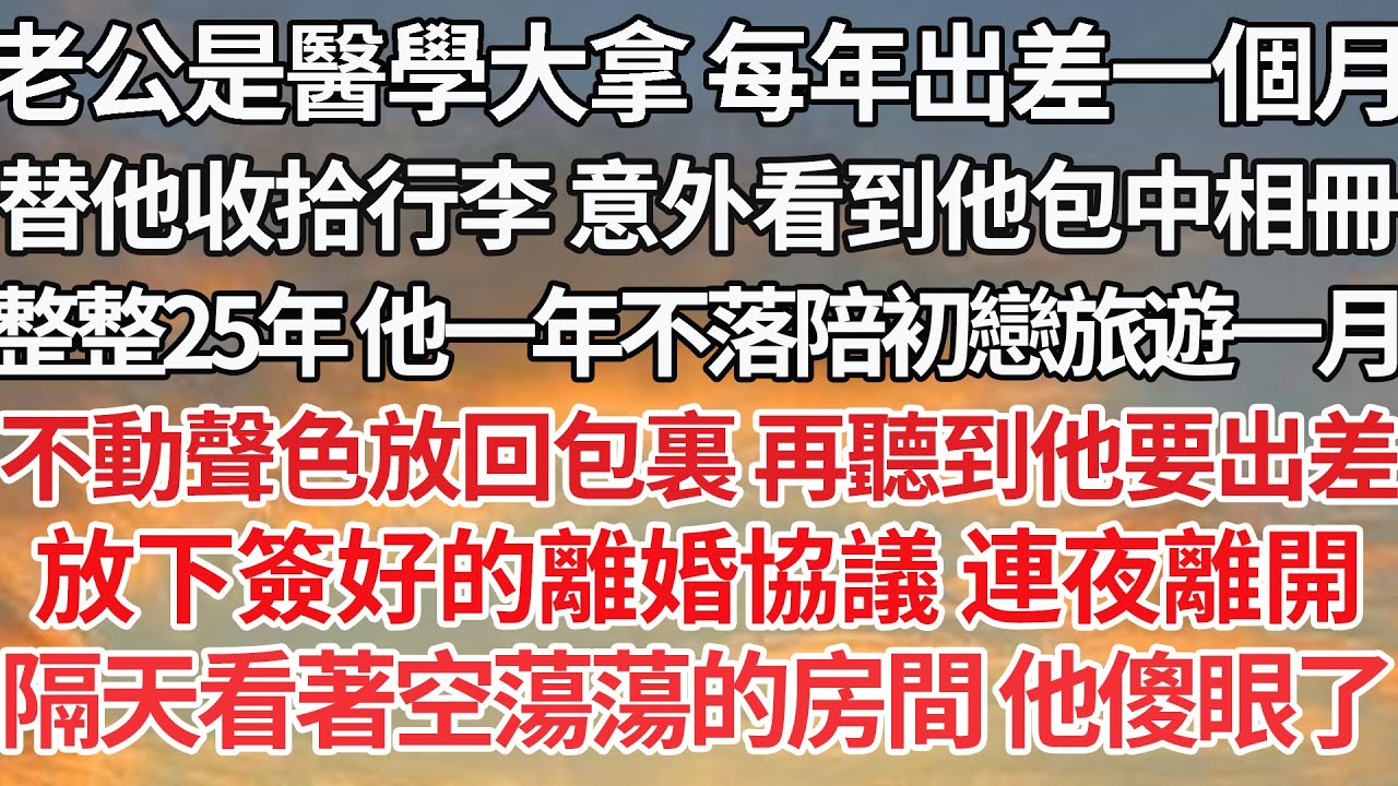 【完结】老公是醫學大拿 每年出差一個月，收拾行李 意外看到他包中相冊，整整25年 他一年不落陪初戀旅遊一月，不動聲色放回包裏 再聽到他要出差，放下簽好的離婚協議 連夜離開，隔天看著空蕩蕩的房間他傻眼了