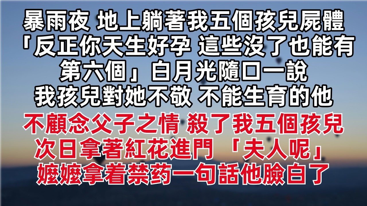 暴雨夜 地上躺著我五個孩兒屍體 「反正你天生好孕 這些沒了也能有第六個」白月光隨口一說我孩兒對她不敬 不能生育的他不顧念父子之情 殺了我五個孩兒 次日拿著紅花進門 「夫人呢」嬤嬤拿着禁药一句話他臉白了