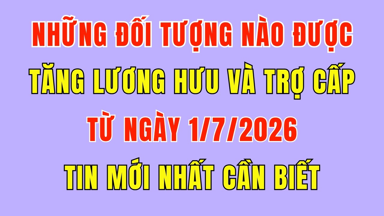 Những Đối Tượng Nào Sẽ Được TĂNG LƯƠNG HƯU và TRỢ CẤP Từ Ngày 1/7/2026