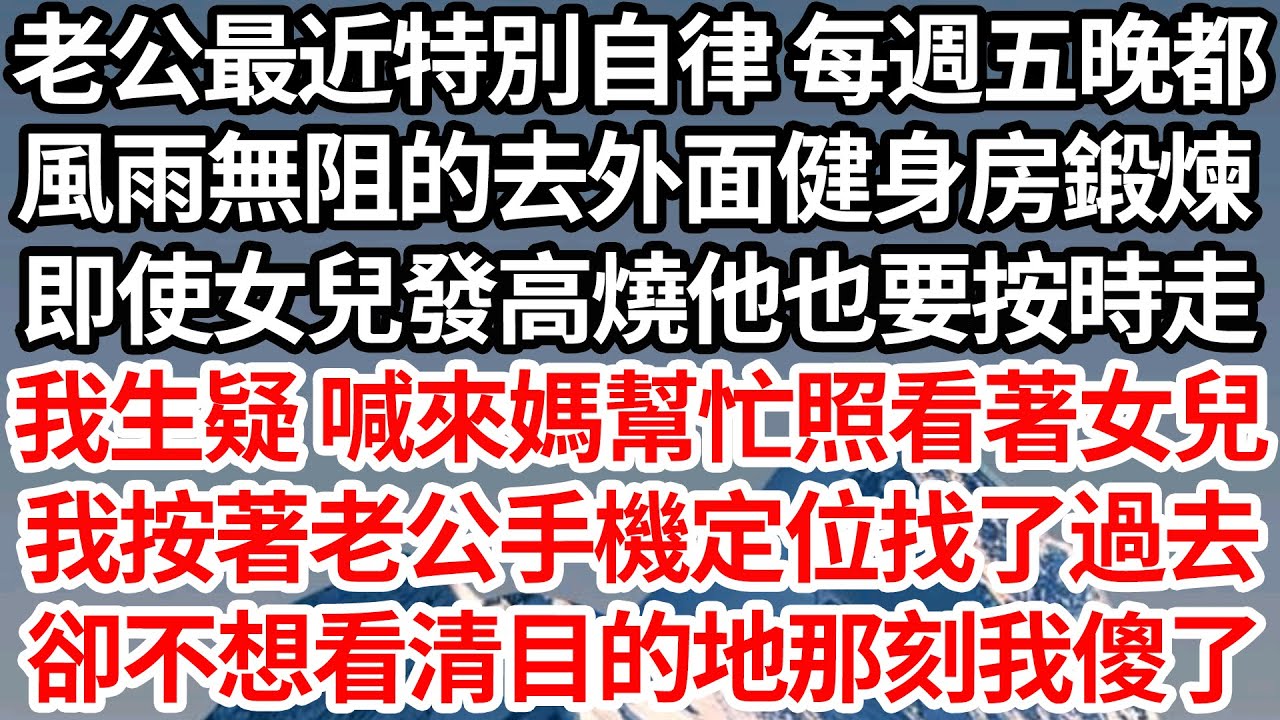 老公最近特別自律 每週五晚都，風雨無阻的去外面健身房鍛煉，即使女兒發高燒他也要按時走，我生疑 喊來媽幫忙照看著女兒，我按著老公手機定位找了過去，卻不想看清目的地那刻我傻了【倫理】【都市】