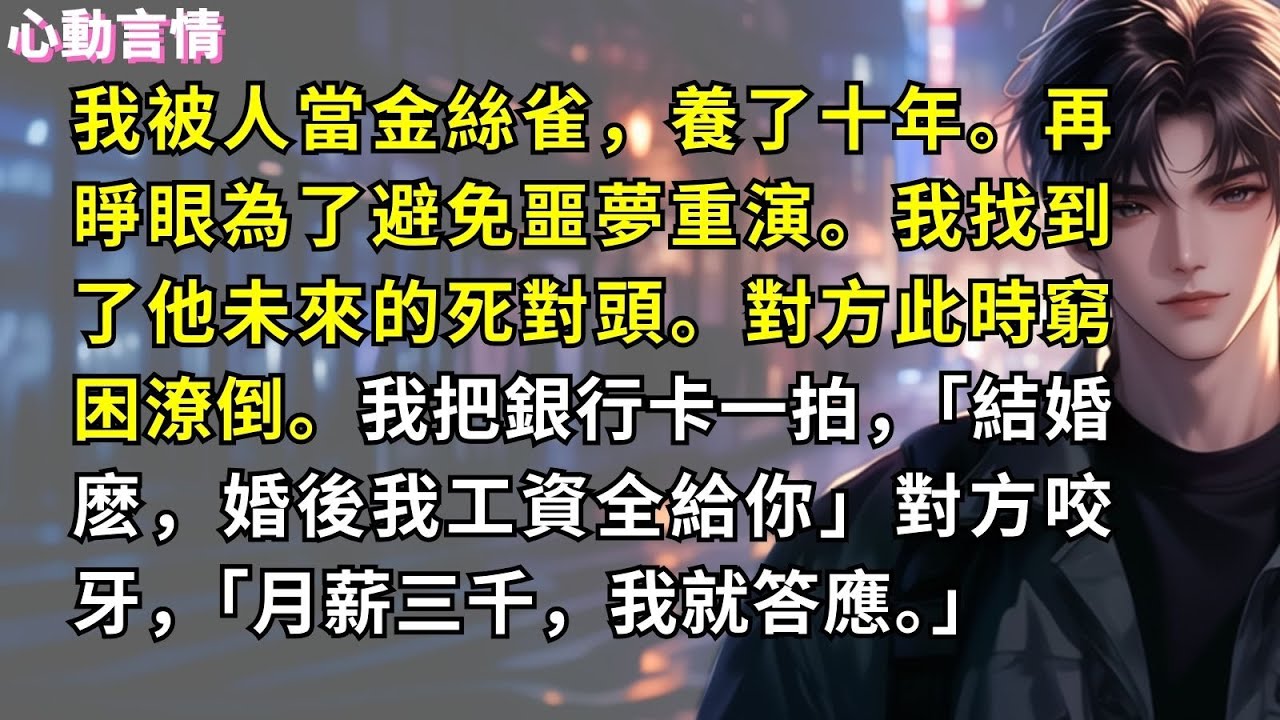 我被人當金絲雀，養了十年。再睜眼為了避免噩夢重演。我找到了他未來的死對頭。對方此時窮困潦倒。我把銀行卡一拍，「結婚麽，婚後我工資全給你」對方咬牙，「月薪三千，我就答應。」