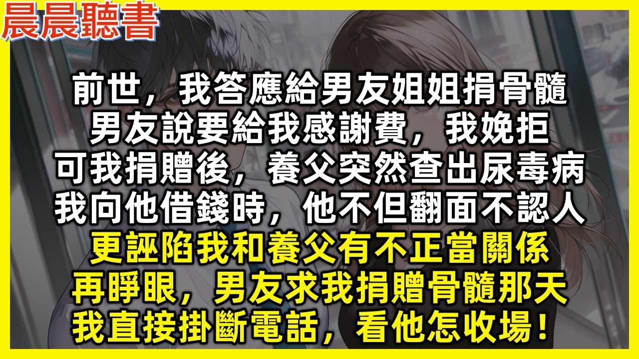 再睜眼男友求我捐贈骨髓那天，我直接掛斷電話，看他怎收場！前世，我答應給男友姐姐捐骨髓，男友說要給我感謝費，我娩拒，可我捐贈後，養父突然查出尿毒病，我向他借錢他不但翻面不認人，更誣陷我和養父有不正當關係