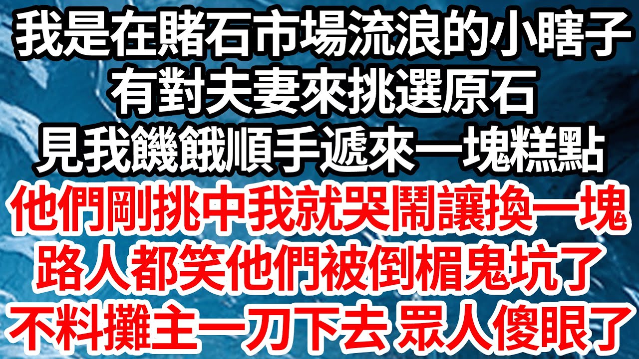 我是在賭石市場流浪的小瞎子，有對夫妻來挑選原石，見我饑餓順手遞來1塊糕點，他們剛挑中我就哭鬧讓換一塊，路人都笑他們被倒楣鬼坑了，不料攤主一刀下去眾人傻眼了【倫理】【都市】