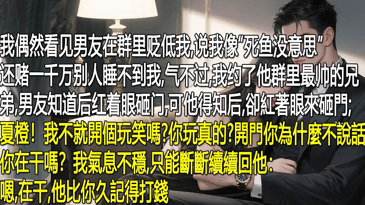 我偶然看見男友在群裡貶低我，說我像“死魚”，還賭一千萬別人睡不到我，氣不過我約了他群裡最帥的兄弟男友知道後紅著眼砸門，辯解只是開玩笑，質問我為何當真。我氣息不穩地斷斷續續回應：嗯在幹他比你久記得打錢。