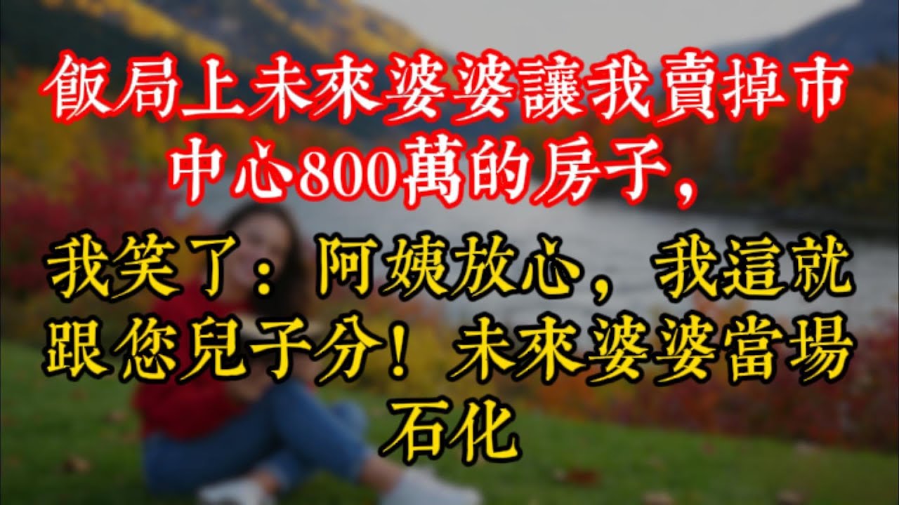 飯局上未來婆婆讓我賣掉市中心800萬的房子，我笑了：阿姨放心，我這就跟您兒子分！未來婆婆當場石化