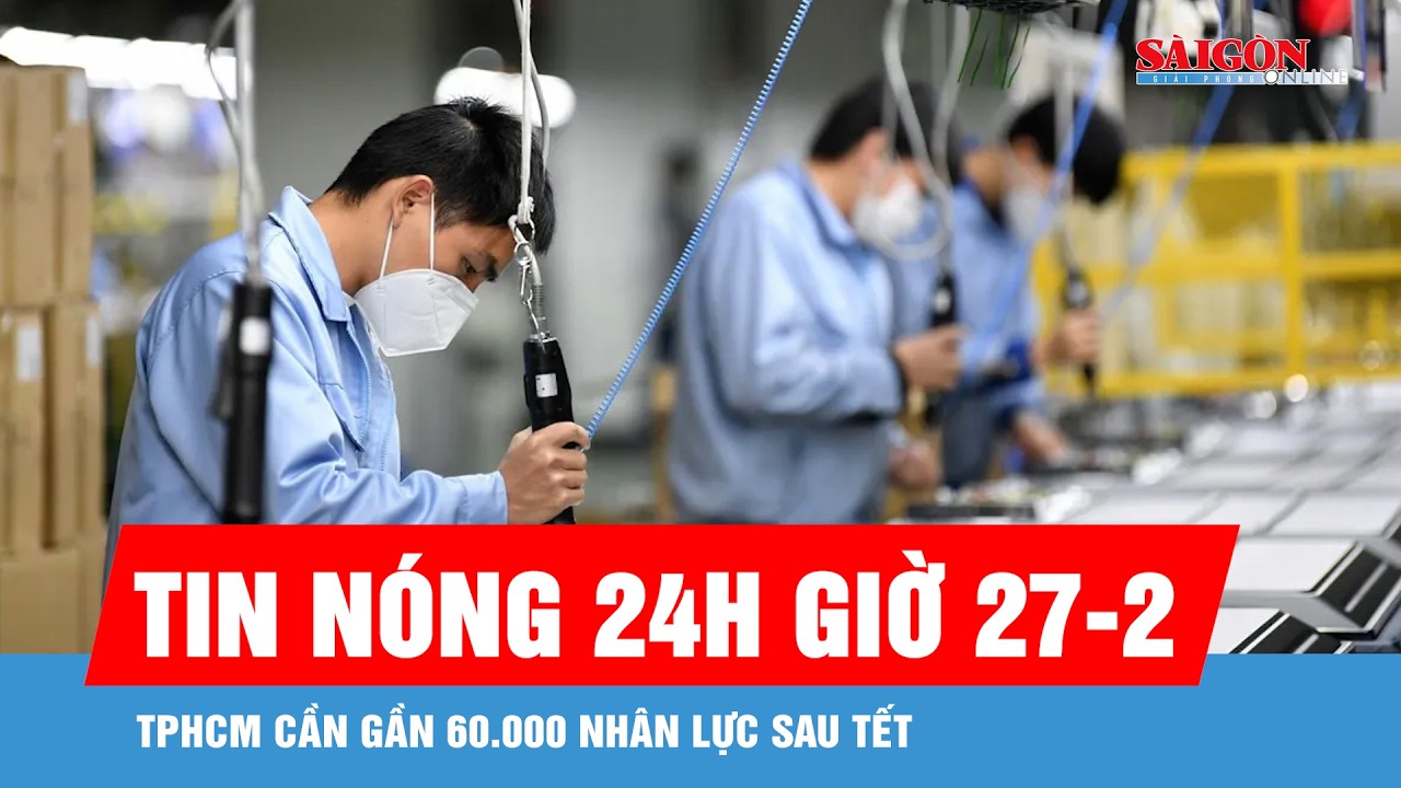 Tin nóng 24 giờ 27-2: TPHCM cần gần 60.000 nhân lực sau tết