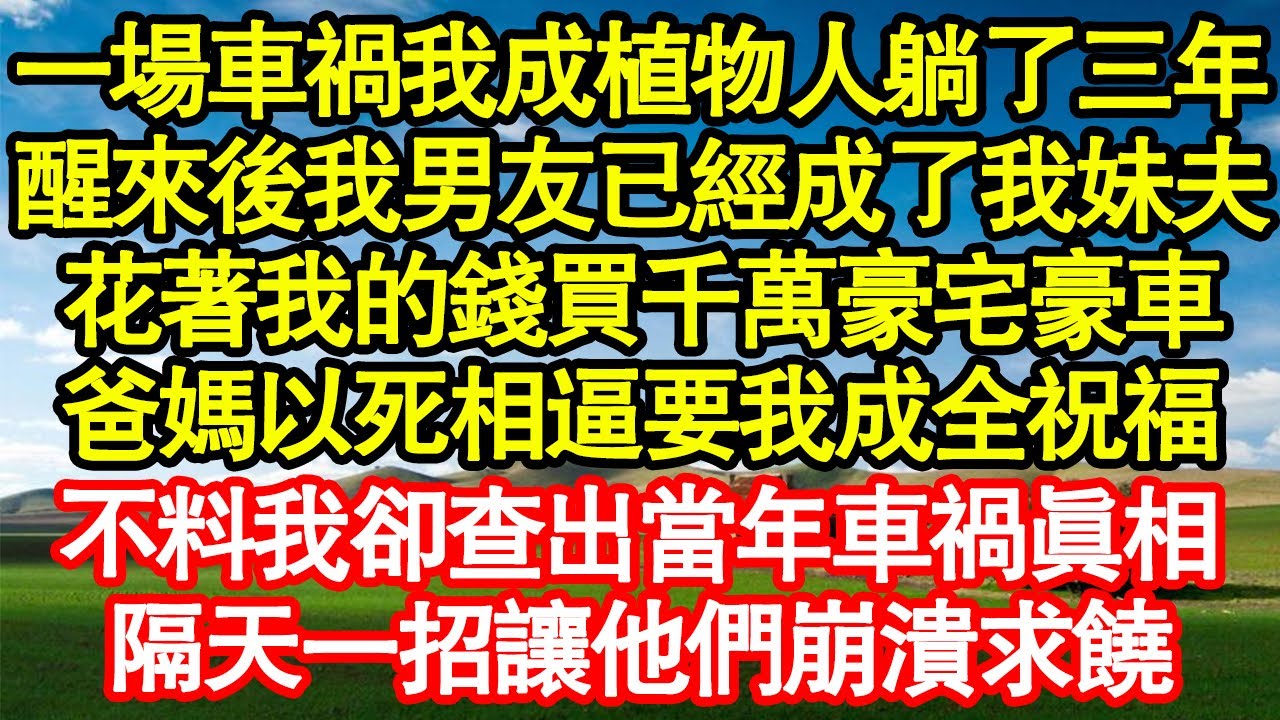 一場車禍我成植物人躺了三年，醒來後我男友已經成了我妹夫，花著我的錢買千萬豪宅豪車，爸媽以死相逼要我成全祝福，不料我卻查出當年車禍真相，隔天一招讓他們崩潰求饒 真情故事會||老年故事||情感需求||愛情