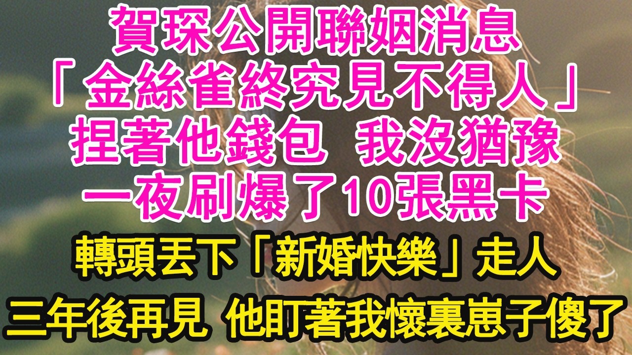 賀琛公開聯姻消息，「金絲雀終究見不得人」捏著他錢包 我沒猶豫，一夜刷爆了10張黑卡，轉頭丟下「新婚快樂」走人，三年後再見 他盯著我懷裏崽子傻了【琉璃】【甜寵】【霸總】