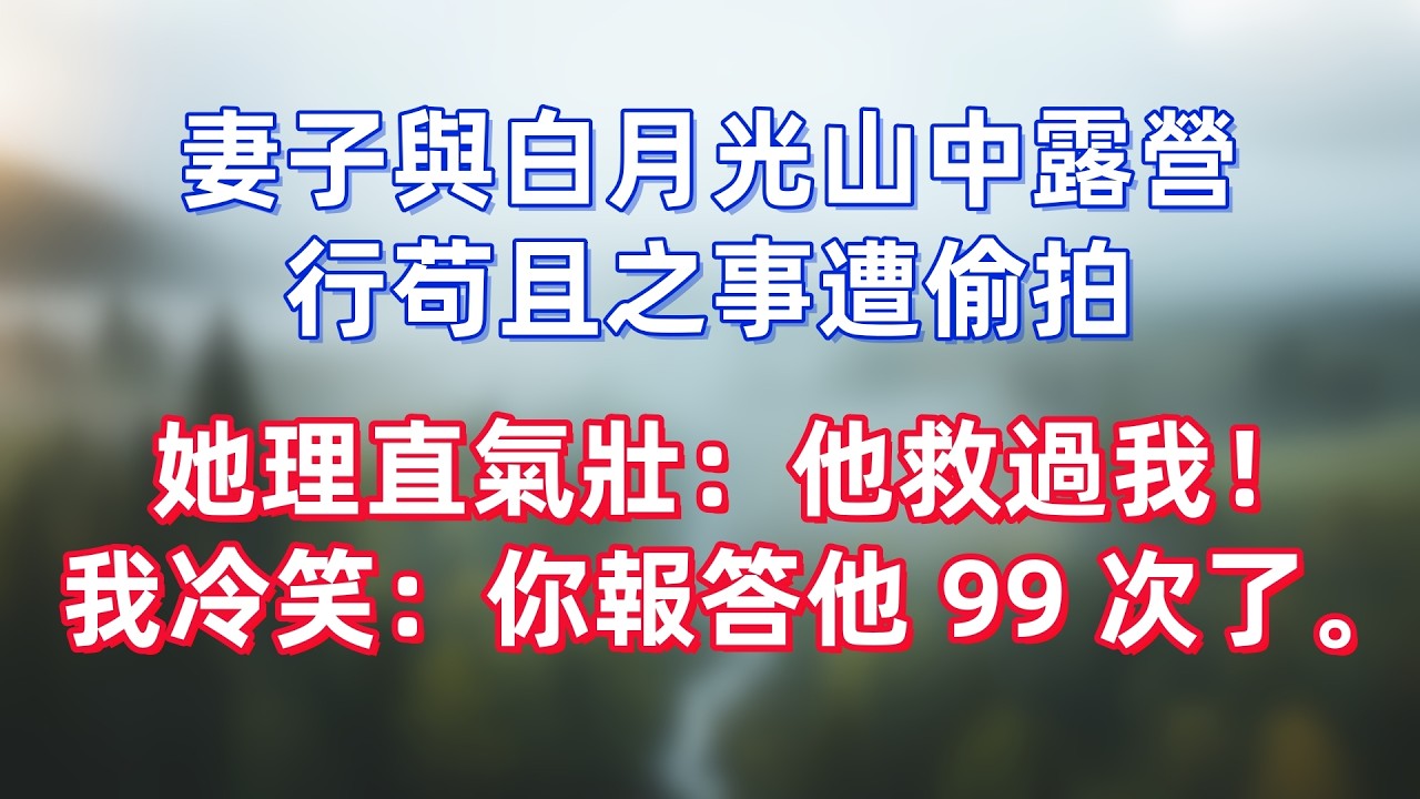 妻子與白月光山中露營，行苟且之事遭偷拍，她理直氣壯：他救過我！我冷笑：你報答他 99 次了。