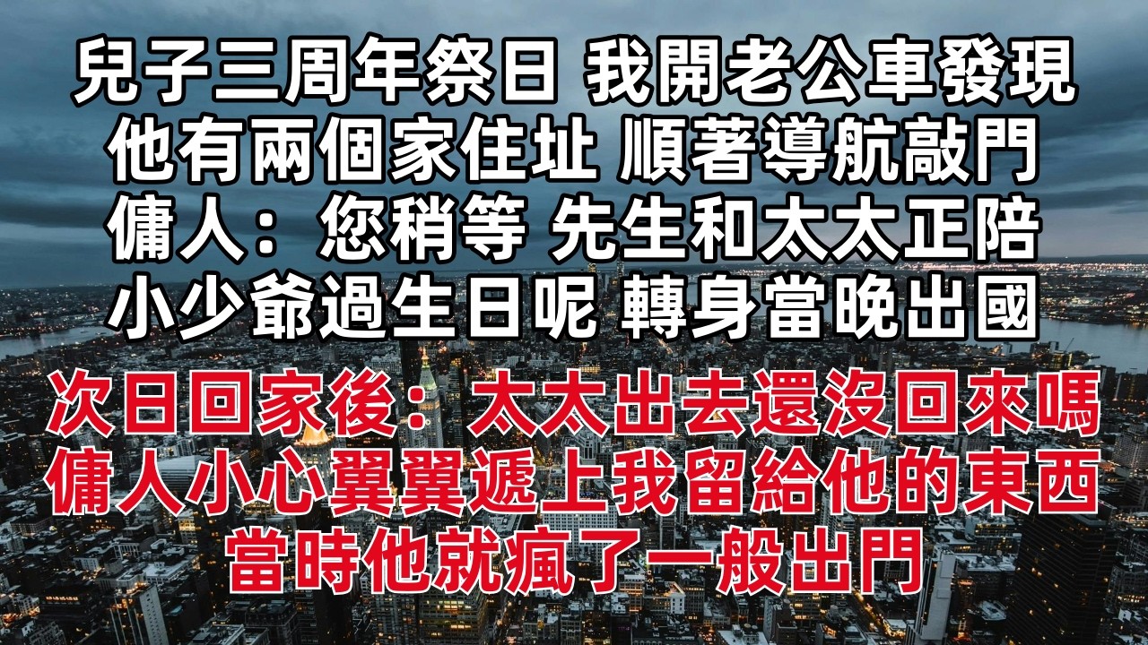 兒子三周年祭日 我開老公車發現他有兩個家住址 順著導航敲門 傭人：您稍等 先生和太太正陪小少爺過生日 轉身當晚出國 次日回家後：太太出去還沒回來嗎 傭人小心翼翼遞上我留給他的東西  當時他瘋了一般出門