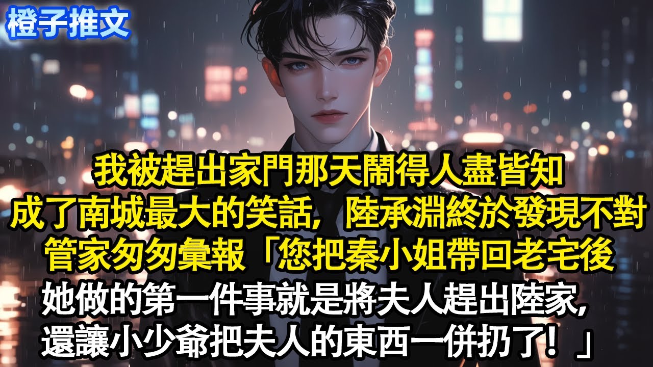 我被趕出家門那天鬧得人盡皆知，成了南城最大的笑話，陸承淵終於發現不對。管家匆匆彙報「您把秦小姐帶回老宅後，她做的第一件事就是將夫人趕出陸家，還讓小少爺把夫人的東西一併扔了！」#追妻火葬場 #情感
