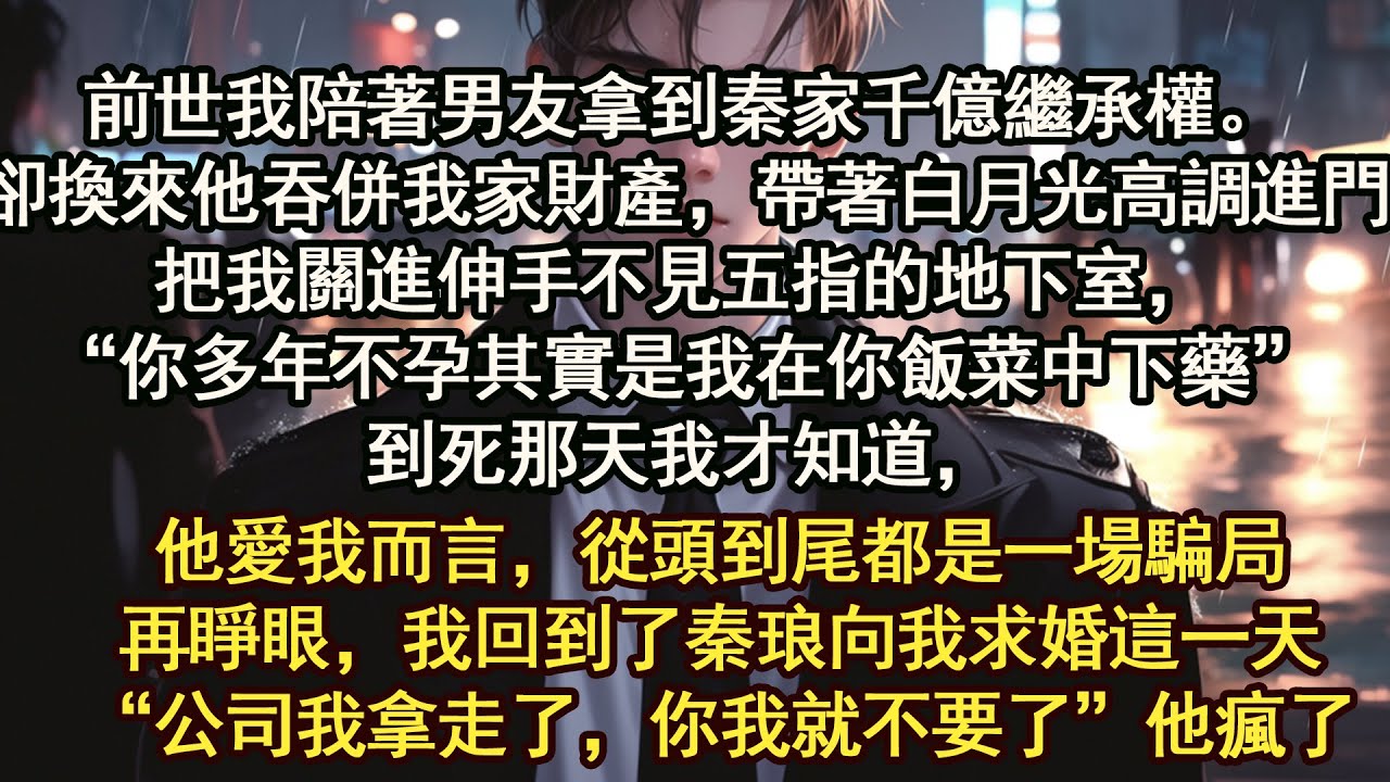 前世我陪著男友拿到秦家千億繼承權。卻換來他吞併我家財產，帶著白月光高調進門。把我關進伸手不見五指的地下室，“你多年不孕其實是我在你飯菜中下藥”到死那天我才知道，他愛我而言，從頭到尾都是一場騙局。
