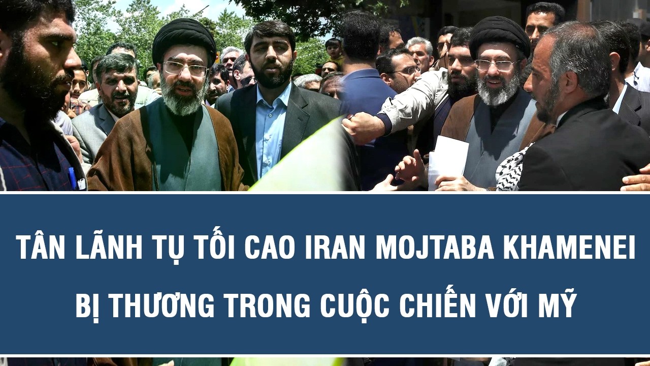 Tân Lãnh tụ Tối cao Iran Mojtaba Khamenei bị thương trong cuộc chiến với Mỹ