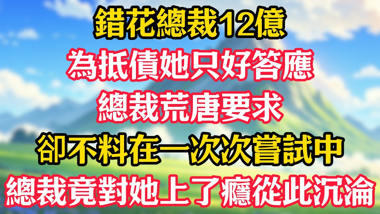 錯花總裁12億，為抵債她只好答應總裁荒唐要求，卻不料在一次次嘗試中，總裁竟對她上了癮，從此沉淪！