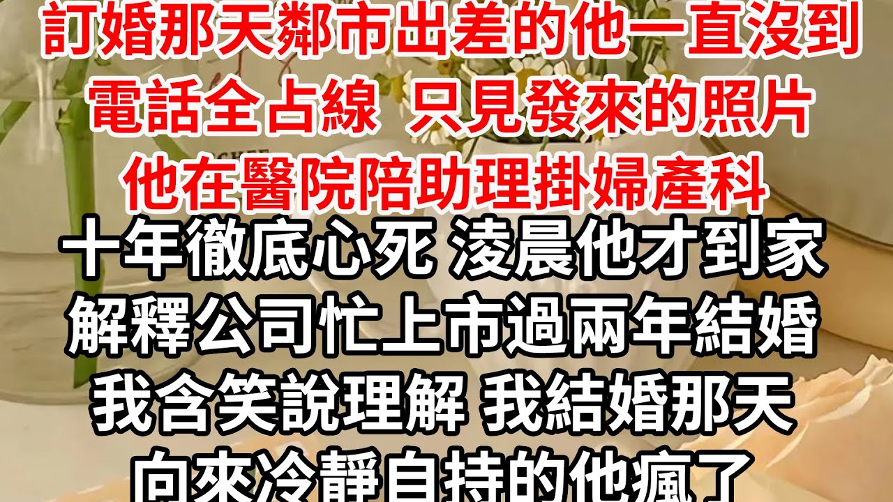 訂婚那天鄰市出差的他一直沒到 電話全占線，只見發來的照片 他在醫院陪助理掛婦產科，十年徹底心死 淩晨他才到家，解釋公司忙上市過兩年結婚 我含笑說理解，我結婚那天 向來冷靜自持的他瘋了