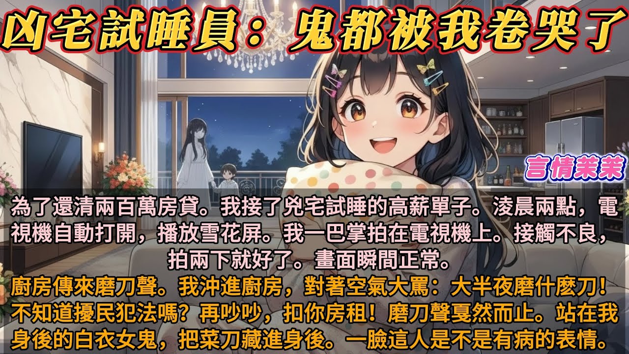 《凶宅試睡員：鬼都被我卷哭了》為了還清兩百萬房貸。我接了兇宅試睡的高薪單子。淩晨兩點，電視機自動打開，播放雪花屏。我一巴掌拍在電視機上。接觸不良，拍兩下就好了。畫面瞬間正常。