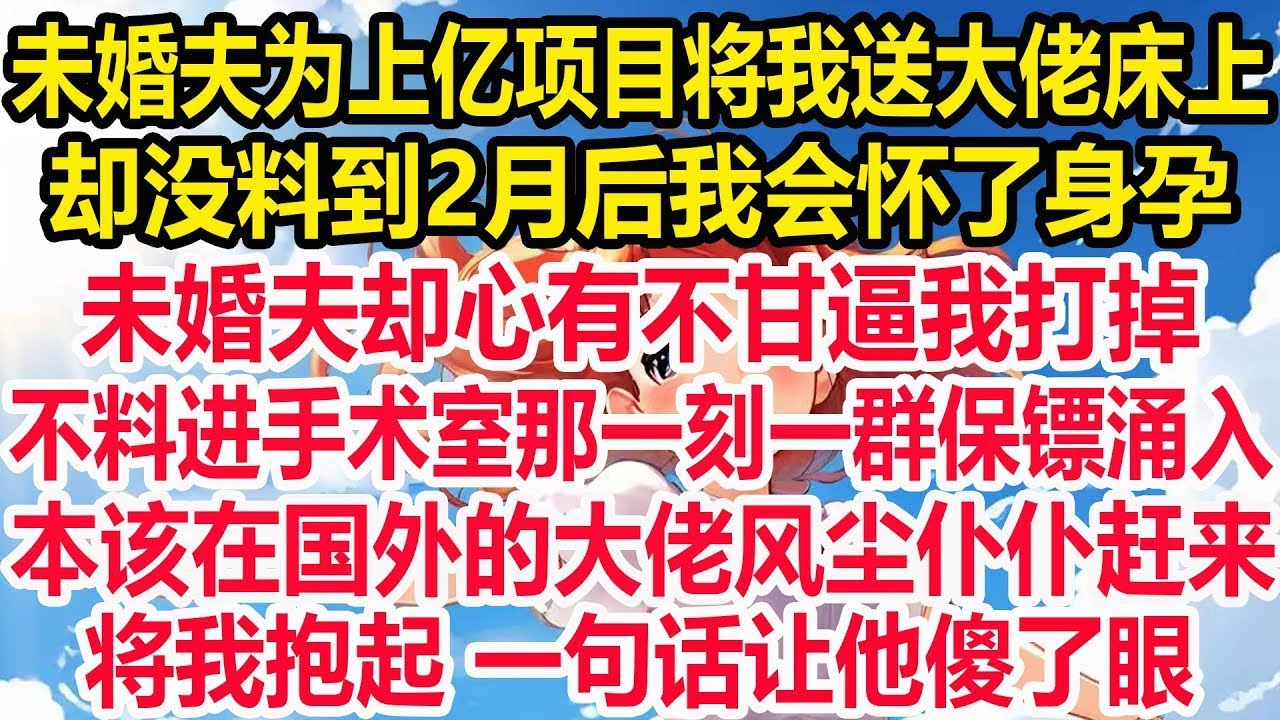 未婚夫为上亿项目将我送大佬床上，却没料到2月后我会怀了身孕，众人嘲讽又嫉妒：肚子真争气。未婚夫却心有不甘逼我打掉，不料进手术室那一刻一群保镖涌入，本该在国外的大佬急忙赶来，将我抱起 一句话让他傻了眼!