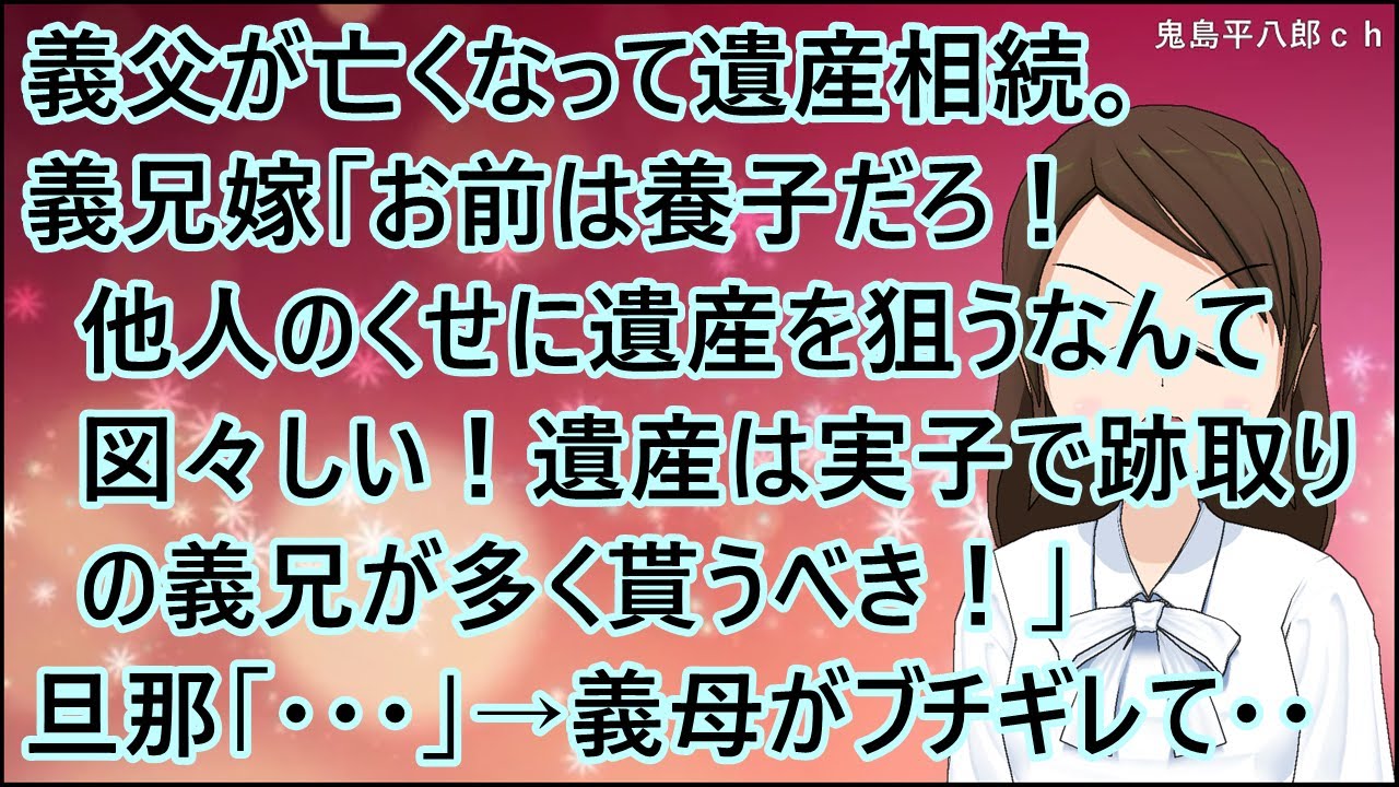 【スカッとする話】義父が亡くなって遺産相続。義兄嫁「お前は養子だろ！他人のくせに遺産を狙うなんて図々しい！遺産は実子で跡取りの義兄が多く貰うべき！」旦那「・・・」→義母がブチギレて・・