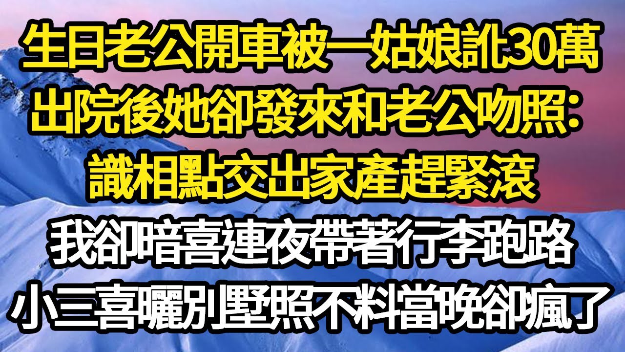 我生日老公開車被一姑娘訛30萬，出院後她卻發來和老公吻照：識相點交出家產趕緊滾，我卻暗喜連夜帶著行李跑路，小三喜曬別墅照不料當晚卻瘋了#故事#情感#情感故事#人生#人生經驗#人生故事#生活哲學