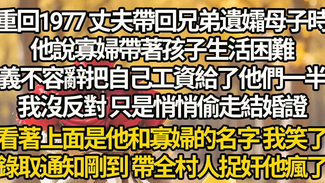 【完結】重回1977 丈夫帶回兄弟遺孀母子時，他說寡婦帶著孩子生活困難，義不容辭把自己工資給了他們一半，我沒反對 只是悄悄偷走結婚證，看著上面是他和寡婦的名字 我笑了，錄取通知剛到 帶全村人捉奸他瘋了