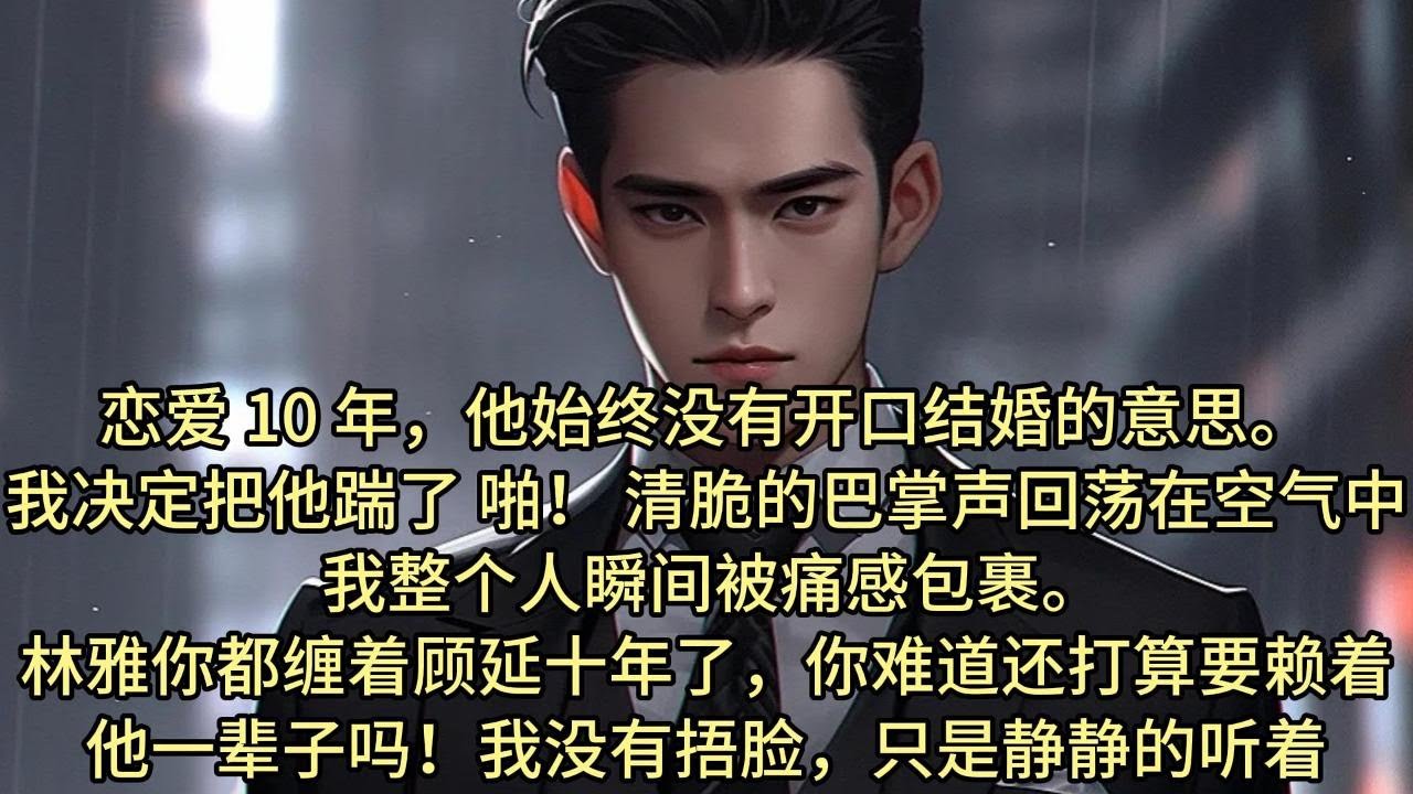 恋爱 10 年，他始终没有开口结婚的意思，我决定把他踹了。 啪！ 清脆的巴掌声回荡在空气中，我整个人瞬间被痛感包裹。林雅，你都缠着顾延十年了，你难道还打算要赖着他一辈子吗？我没有捂脸只是静静的听着