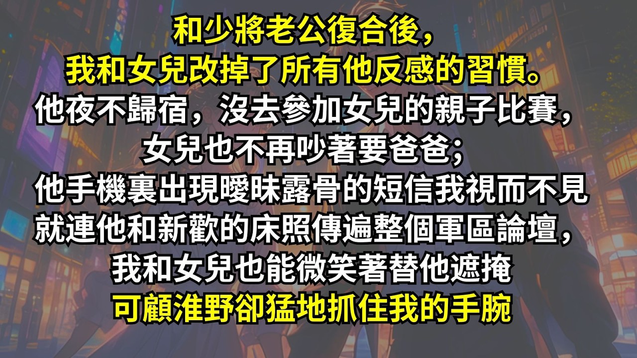 和少將老公復合後我和女兒改掉了所有他反感的習慣。他夜不歸宿沒去參加親子比賽，女兒也不再吵著要爸爸；他手機裏出現曖昧露骨的短信，我視而不見；就連他和新歡的床照傳遍整個軍區論壇，我和女兒也能微笑著替他遮掩