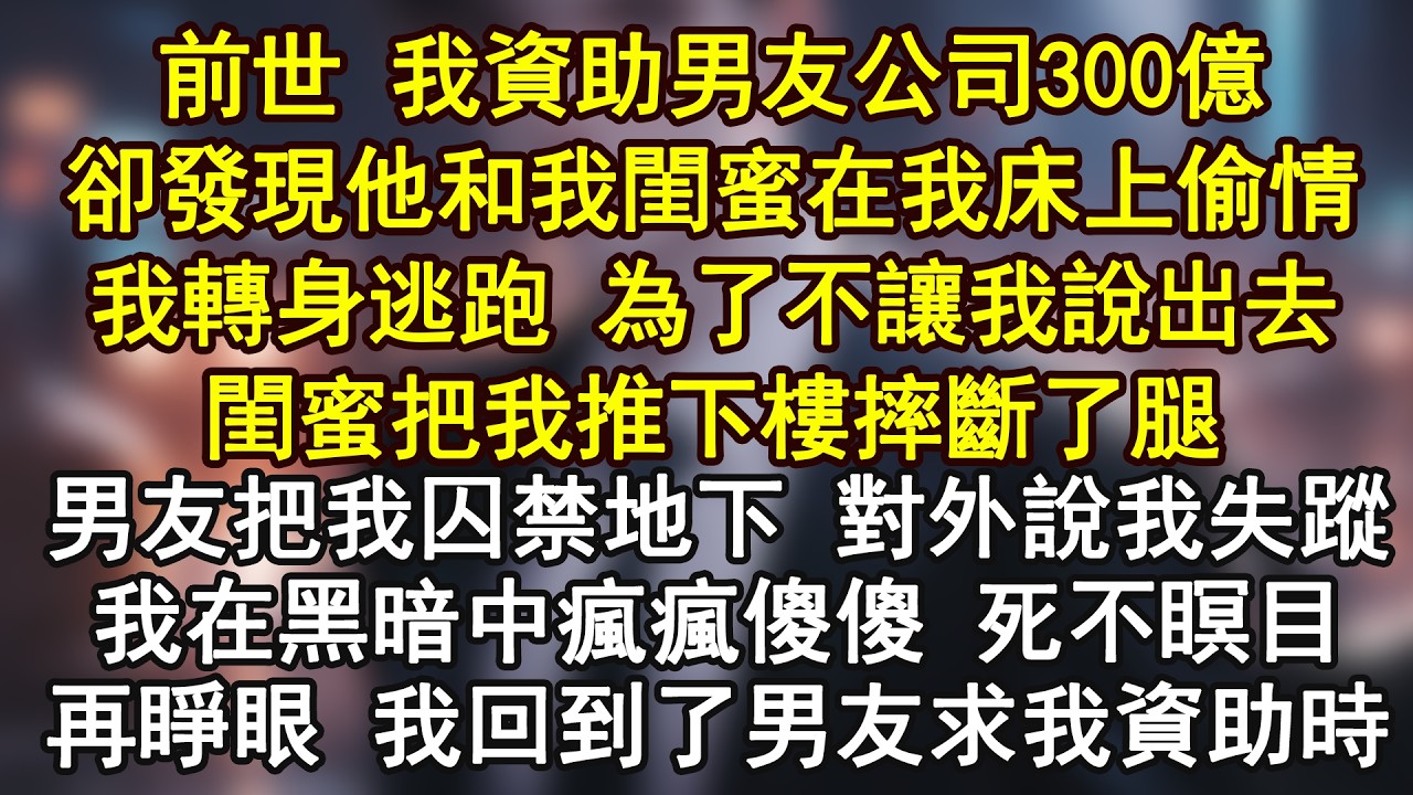 前世 我資助男友公司300億卻發現他和我閨蜜在我床上偷情我轉身逃跑 為了不讓我說出去閨蜜把我推下樓摔斷了腿男友把我囚禁地下 對外說我失蹤我在黑暗中瘋瘋傻傻 死不瞑目再睜眼 我回到了男友求我資助時