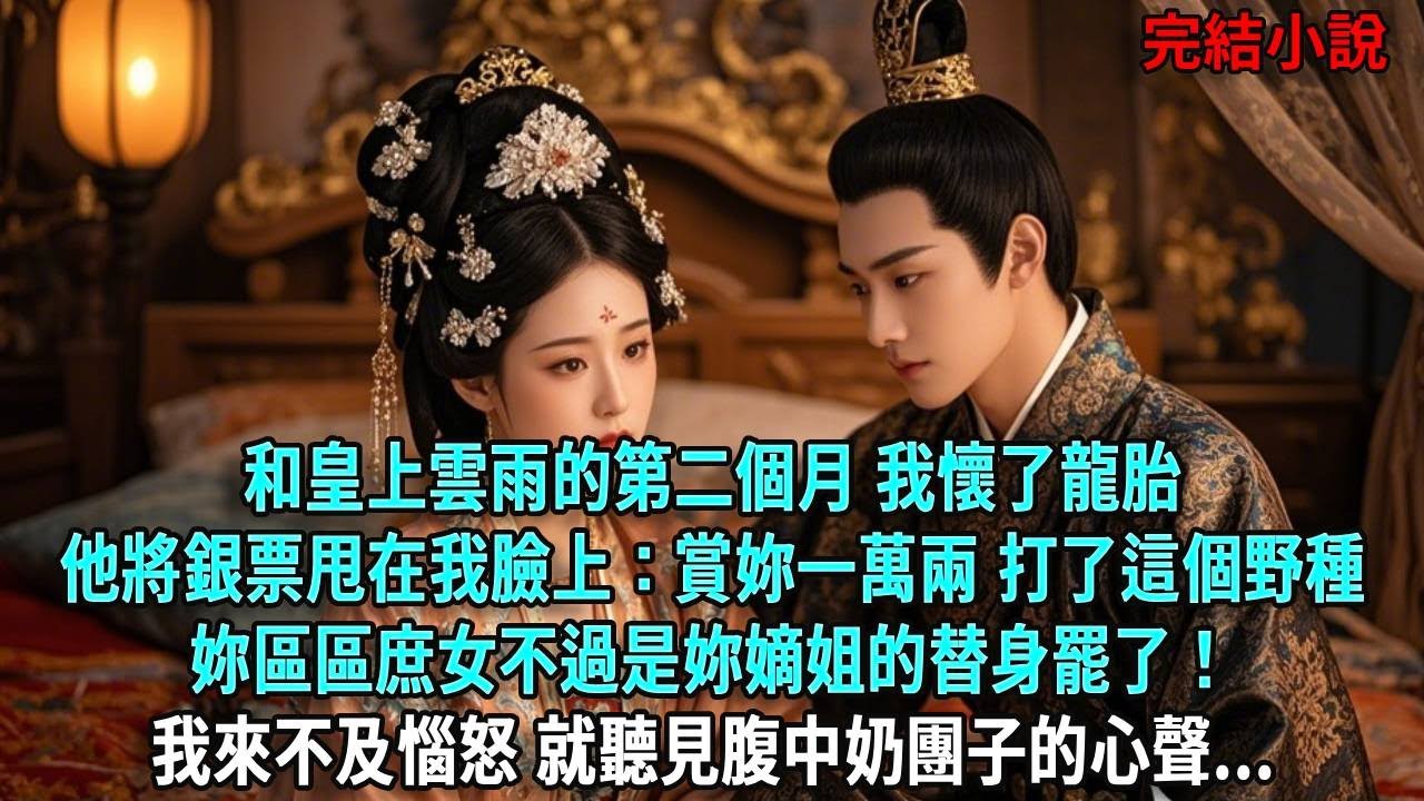 和皇上雲雨的第二個月，我懷了龍胎他將銀票甩在我臉上：賞妳一萬兩 打了這個野種妳區區庶女不過是妳嫡姐的替身罷了！我來不及惱怒，就聽見腹中奶團子的心聲...#爽文#古言#打臉#小說